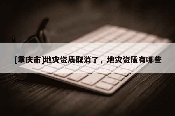 [重庆市]地灾资质取消了，地灾资质有哪些