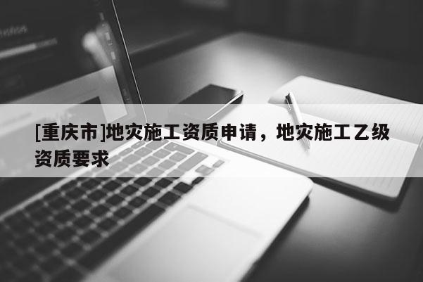 [重庆市]地灾施工资质申请，地灾施工乙级资质要求
