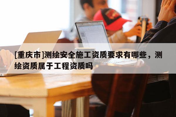 [重庆市]测绘安全施工资质要求有哪些，测绘资质属于工程资质吗