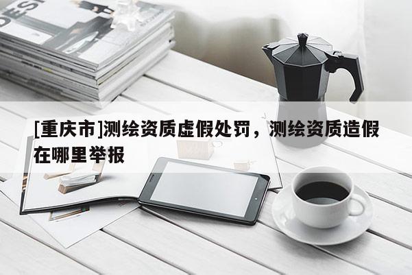 [重庆市]测绘资质虚假处罚，测绘资质造假在哪里举报