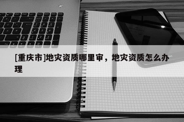 [重庆市]地灾资质哪里审，地灾资质怎么办理