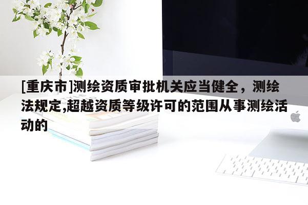 [重庆市]测绘资质审批机关应当健全，测绘法规定,超越资质等级许可的范围从事测绘活动的