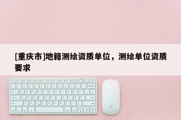[重庆市]地籍测绘资质单位，测绘单位资质要求