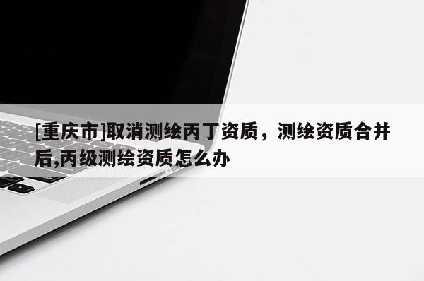 [重庆市]取消测绘丙丁资质，测绘资质合并后,丙级测绘资质怎么办