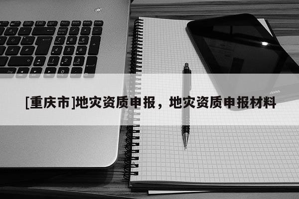 [重庆市]地灾资质申报，地灾资质申报材料