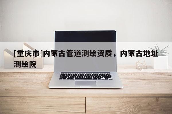 [重庆市]内蒙古管道测绘资质，内蒙古地址测绘院