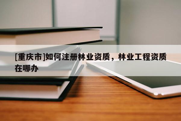 [重庆市]如何注册林业资质，林业工程资质在哪办