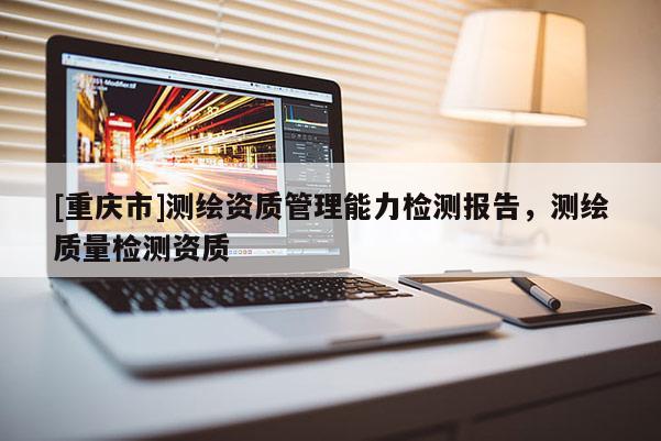 [重庆市]测绘资质管理能力检测报告，测绘质量检测资质