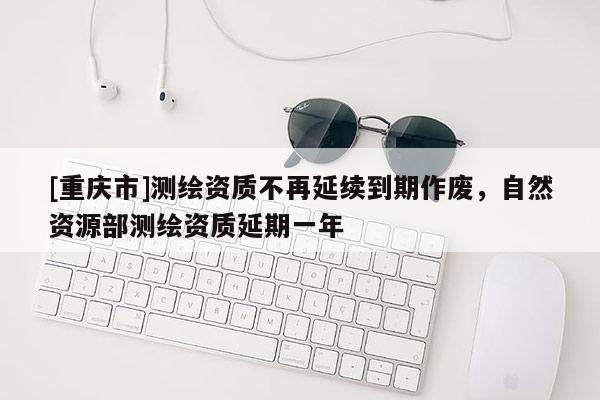 [重庆市]测绘资质不再延续到期作废，自然资源部测绘资质延期一年