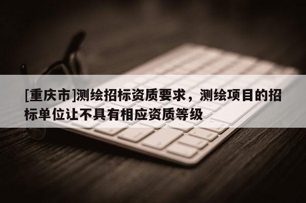 [重庆市]测绘招标资质要求，测绘项目的招标单位让不具有相应资质等级