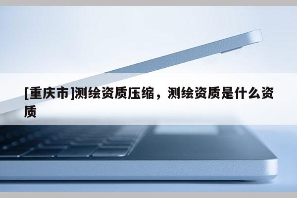 [重庆市]测绘资质压缩，测绘资质是什么资质