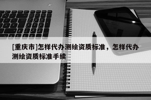 [重庆市]怎样代办测绘资质标准，怎样代办测绘资质标准手续