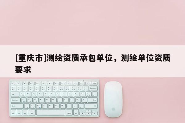 [重庆市]测绘资质承包单位，测绘单位资质要求