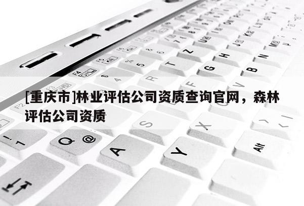 [重庆市]林业评估公司资质查询官网，森林评估公司资质