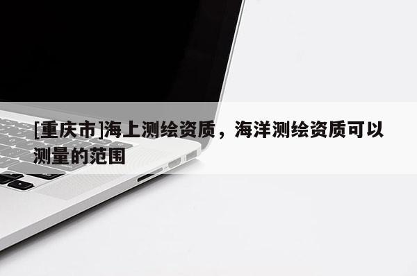[重庆市]海上测绘资质，海洋测绘资质可以测量的范围