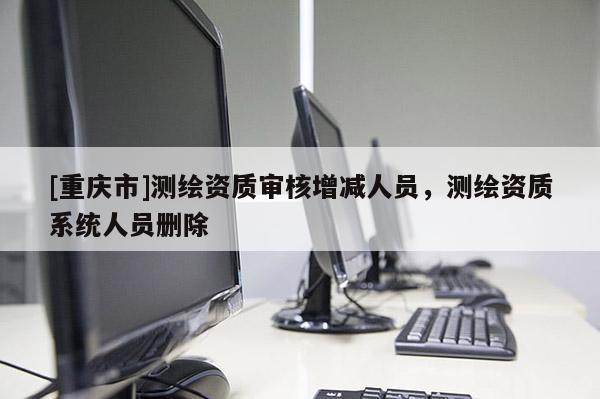 [重庆市]测绘资质审核增减人员，测绘资质系统人员删除