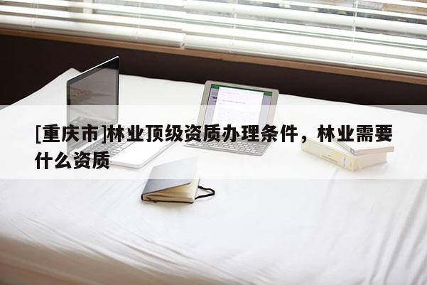 [重庆市]林业顶级资质办理条件，林业需要什么资质