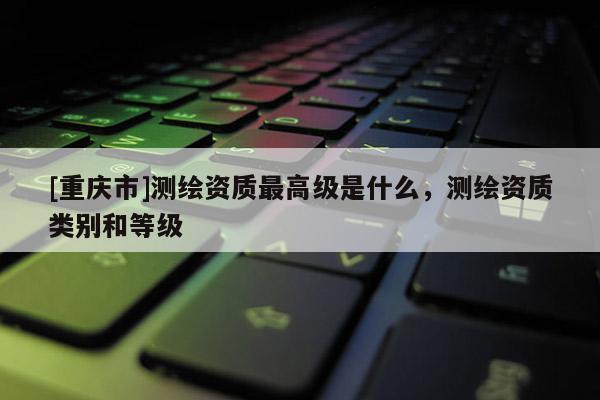 [重庆市]测绘资质更高级是什么，测绘资质类别和等级