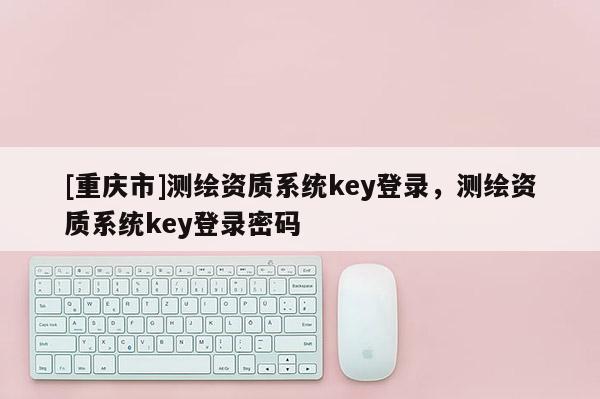 [重庆市]测绘资质系统key登录，测绘资质系统key登录密码