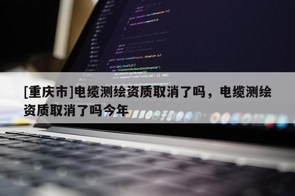 [重庆市]电缆测绘资质取消了吗，电缆测绘资质取消了吗今年