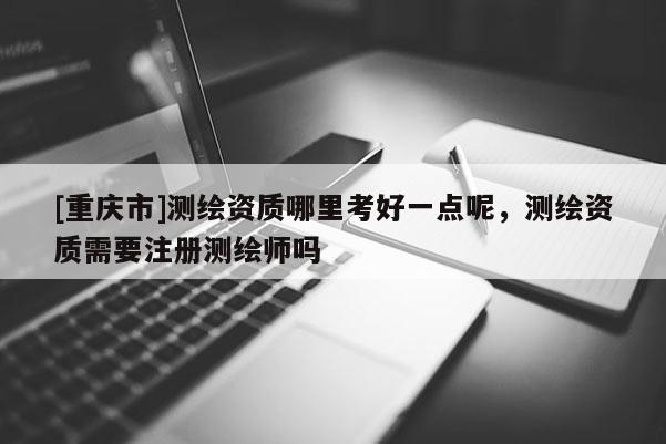 [重庆市]测绘资质哪里考好一点呢，测绘资质需要注册测绘师吗