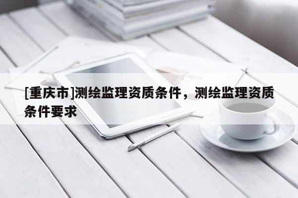 [重庆市]测绘监理资质条件，测绘监理资质条件要求