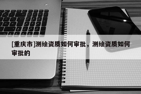 [重庆市]测绘资质如何审批，测绘资质如何审批的