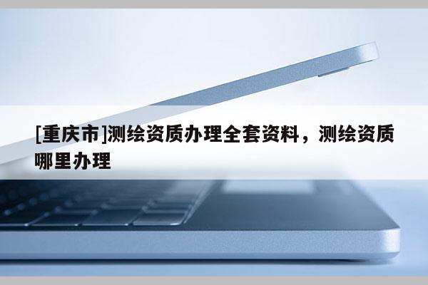 [重庆市]测绘资质办理 *** 资料，测绘资质哪里办理