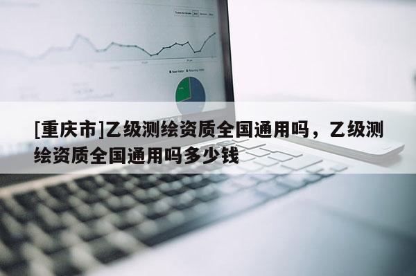 [重庆市]乙级测绘资质全国通用吗，乙级测绘资质全国通用吗多少钱
