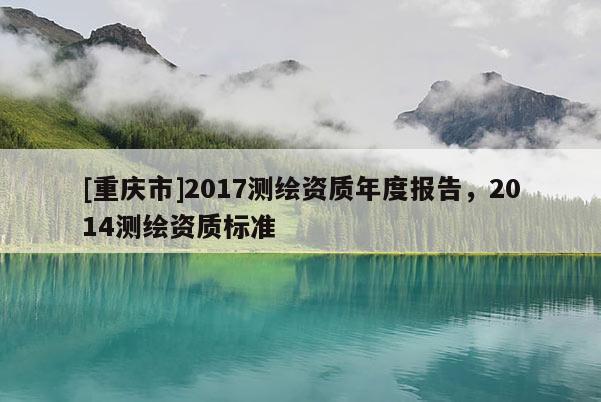 [重庆市]2017测绘资质年度报告，2014测绘资质标准
