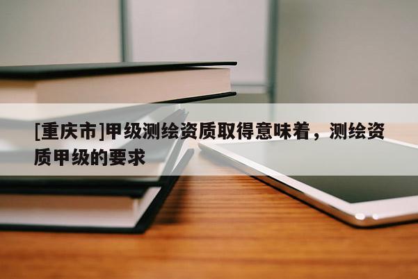 [重庆市]甲级测绘资质取得意味着，测绘资质甲级的要求