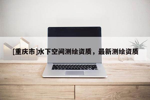 [重庆市]水下空间测绘资质，最新测绘资质