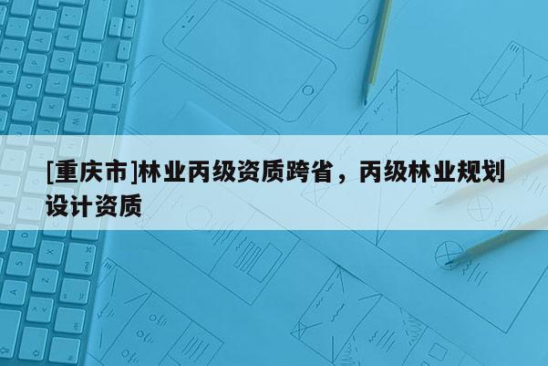 [重庆市]林业丙级资质跨省，丙级林业规划设计资质