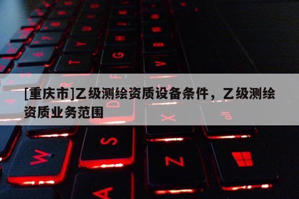[重庆市]乙级测绘资质设备条件，乙级测绘资质业务范围