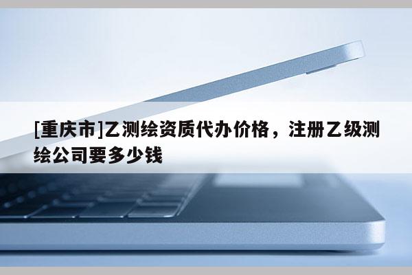 [重庆市]乙测绘资质代办价格，注册乙级测绘公司要多少钱