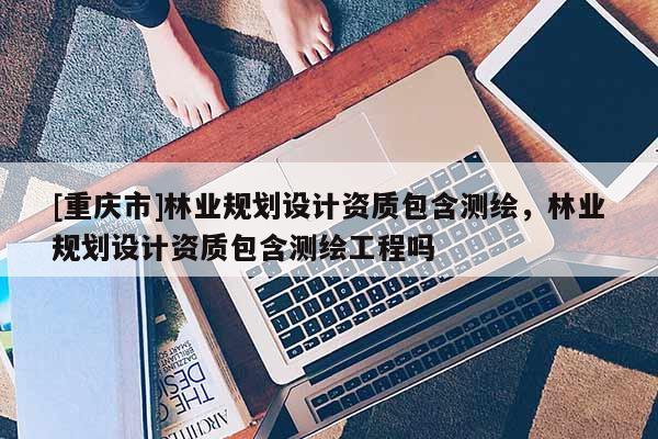 [重庆市]林业规划设计资质包含测绘，林业规划设计资质包含测绘工程吗