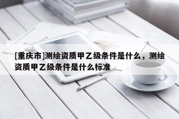 [重庆市]测绘资质甲乙级条件是什么，测绘资质甲乙级条件是什么标准