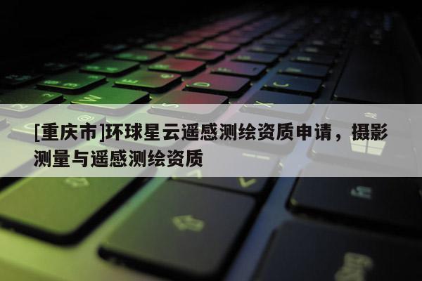[重庆市]环球星云遥感测绘资质申请，摄影测量与遥感测绘资质