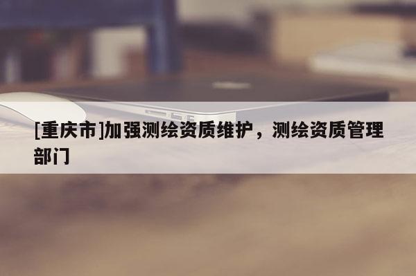 [重庆市]加强测绘资质维护，测绘资质管理部门