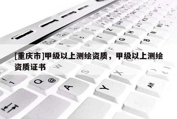 [重庆市]甲级以上测绘资质，甲级以上测绘资质证书