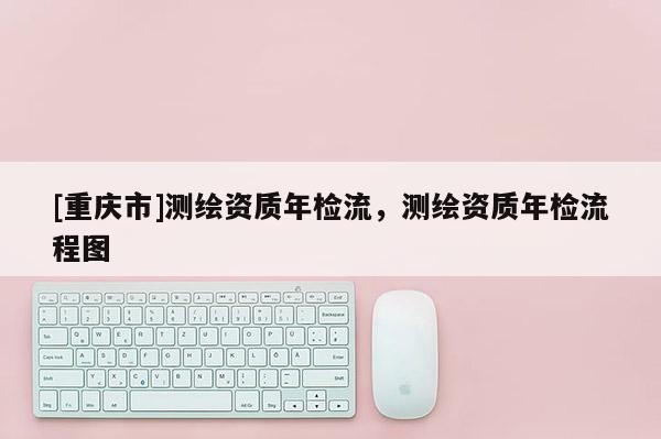 [重庆市]测绘资质年检流，测绘资质年检流程图