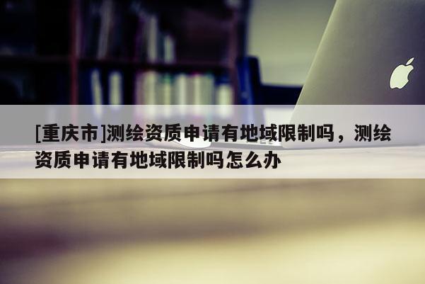 [重庆市]测绘资质申请有地域限制吗，测绘资质申请有地域限制吗怎么办