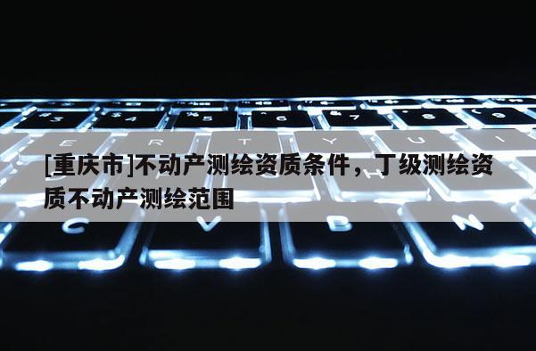 [重庆市]不动产测绘资质条件，丁级测绘资质不动产测绘范围