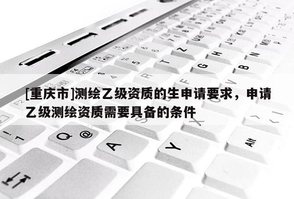 [重庆市]测绘乙级资质的生申请要求，申请乙级测绘资质需要具备的条件