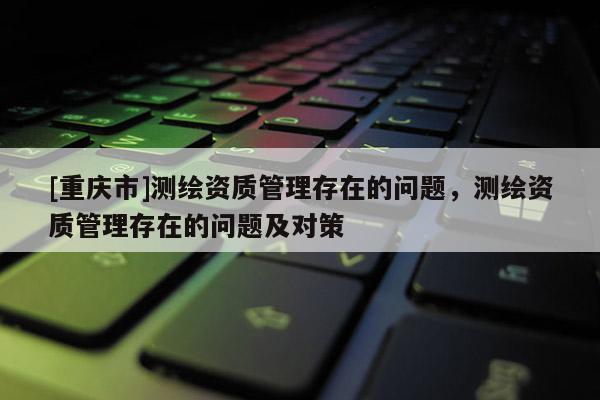 [重庆市]测绘资质管理存在的问题，测绘资质管理存在的问题及对策