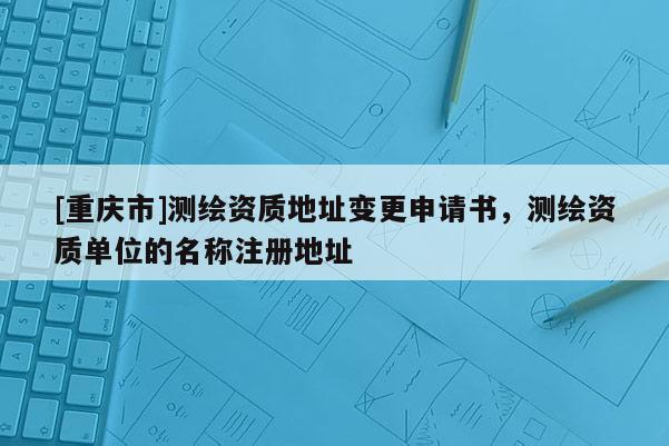 [重庆市]测绘资质地址变更申请书，测绘资质单位的名称注册地址