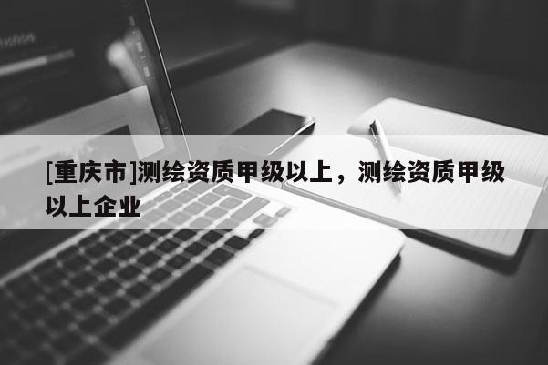 [重庆市]测绘资质甲级以上，测绘资质甲级以上企业