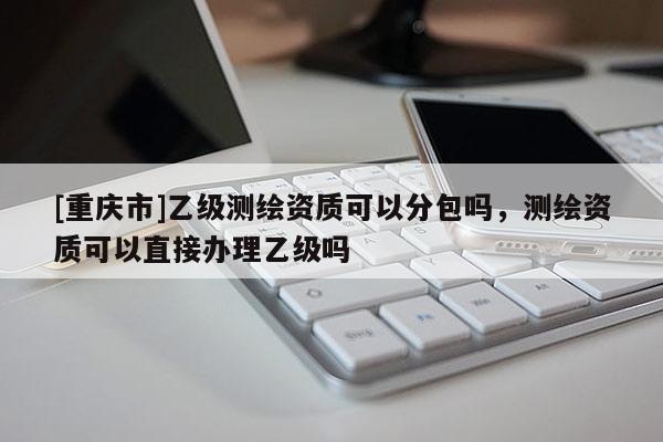 [重庆市]乙级测绘资质可以分包吗，测绘资质可以直接办理乙级吗