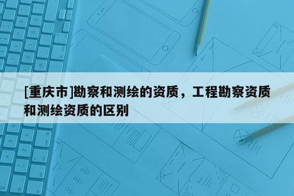 [重庆市]勘察和测绘的资质，工程勘察资质和测绘资质的区别