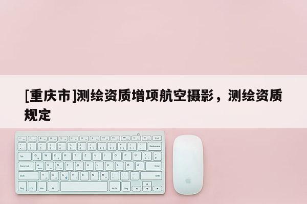 [重庆市]测绘资质增项航空摄影，测绘资质规定